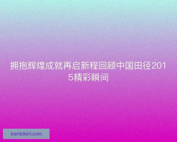 拥抱辉煌成就再启新程回顾中国田径2015精彩瞬间