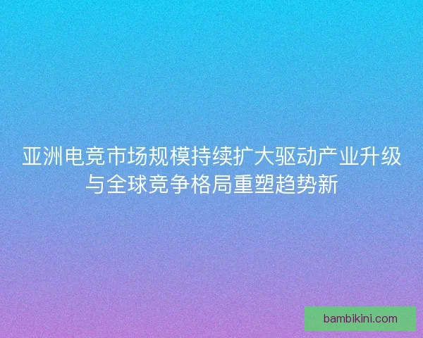 亚洲电竞市场规模持续扩大驱动产业升级与全球竞争格局重塑趋势新